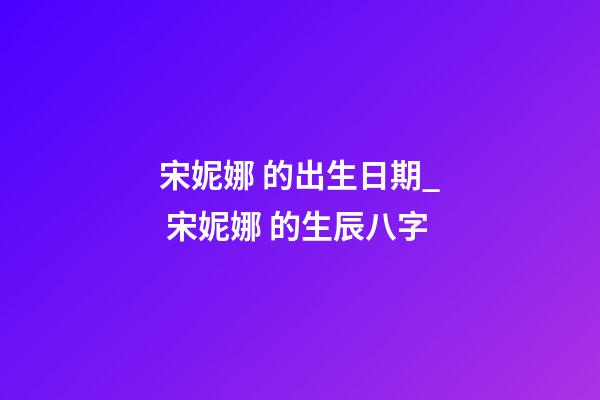 宋妮娜 的出生日期_ 宋妮娜 的生辰八字